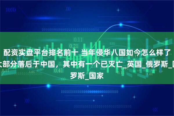 配资实盘平台排名前十 当年侵华八国如今怎么样了？大部分落后于中国，其中有一个已灭亡_英国_俄罗斯_国家