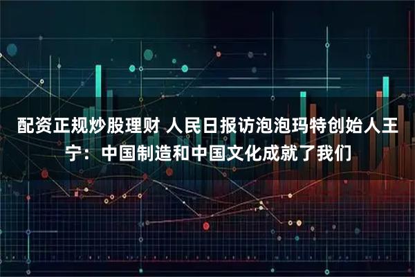 配资正规炒股理财 人民日报访泡泡玛特创始人王宁：中国制造和中国文化成就了我们