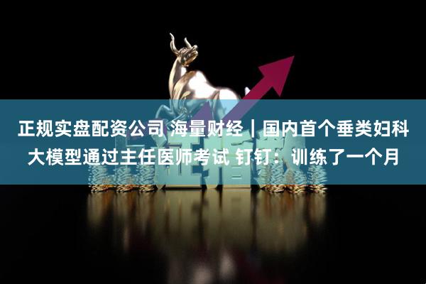 正规实盘配资公司 海量财经｜国内首个垂类妇科大模型通过主任医师考试 钉钉：训练了一个月