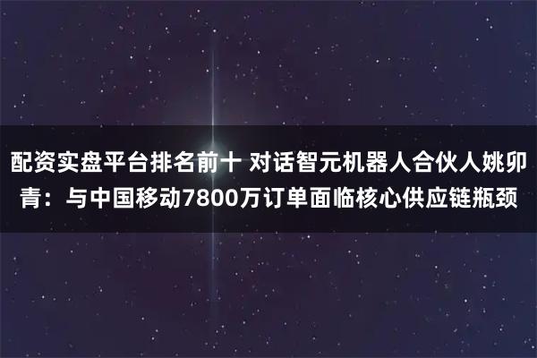 配资实盘平台排名前十 对话智元机器人合伙人姚卯青：与中国移动7800万订单面临核心供应链瓶颈