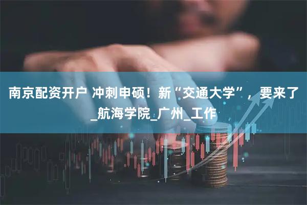南京配资开户 冲刺申硕！新“交通大学”，要来了_航海学院_广州_工作