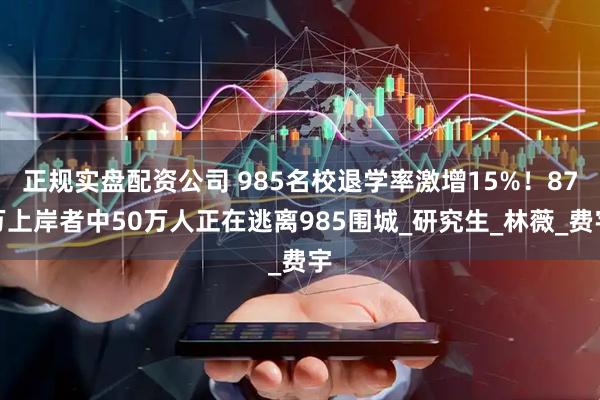 正规实盘配资公司 985名校退学率激增15%！87万上岸者中50万人正在逃离985围城_研究生_林薇_费宇