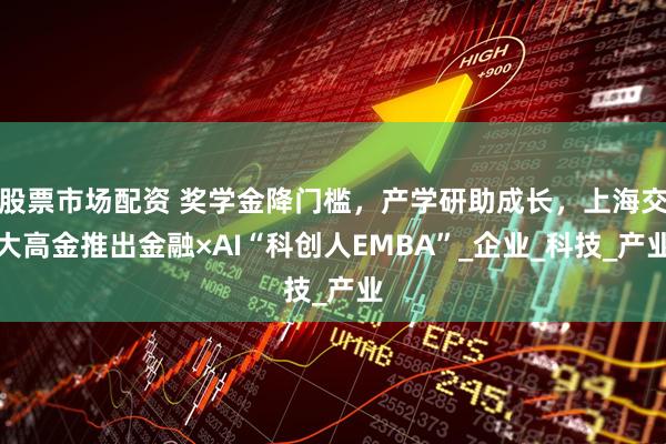 股票市场配资 奖学金降门槛，产学研助成长，上海交大高金推出金融×AI“科创人EMBA”_企业_科技_产业