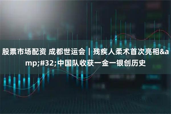 股票市场配资 成都世运会｜残疾人柔术首次亮相 中国队收获一金一银创历史