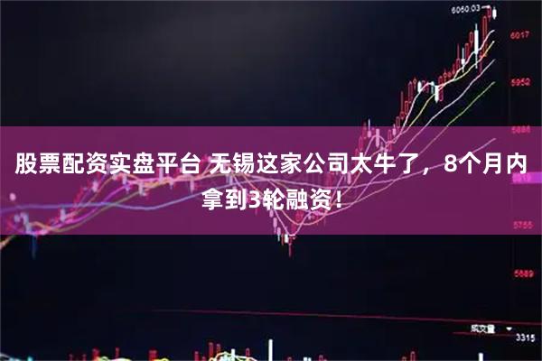股票配资实盘平台 无锡这家公司太牛了，8个月内拿到3轮融资！