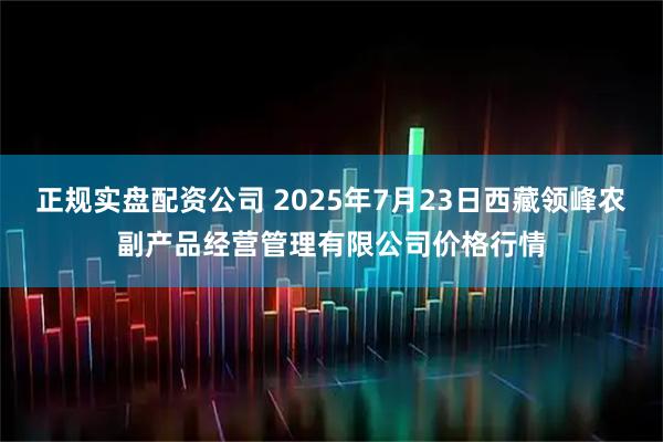 正规实盘配资公司 2025年7月23日西藏领峰农副产品经营管理有限公司价格行情