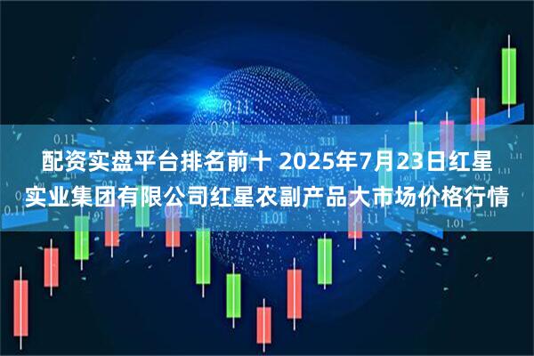 配资实盘平台排名前十 2025年7月23日红星实业集团有限公司红星农副产品大市场价格行情