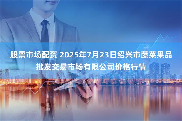 股票市场配资 2025年7月23日绍兴市蔬菜果品批发交易市场有限公司价格行情