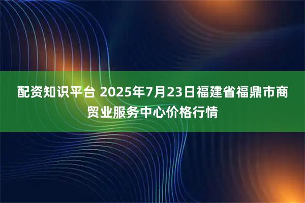 配资知识平台 2025年7月23日福建省福鼎市商贸业服务中心价格行情