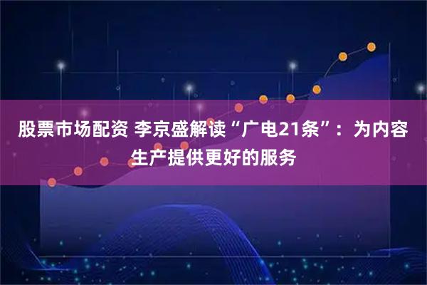 股票市场配资 李京盛解读“广电21条”：为内容生产提供更好的服务